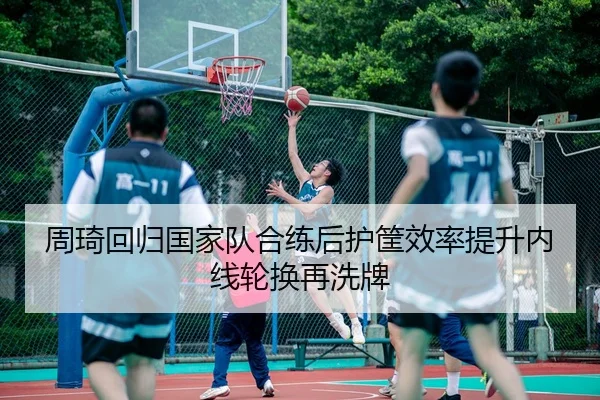 周琦回归国家队合练后护筐效率提升内线轮换再洗牌