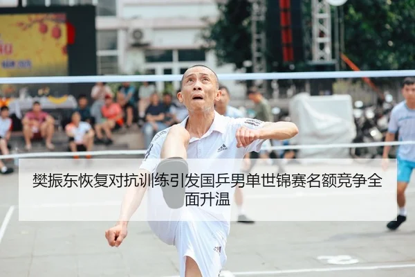 樊振东恢复对抗训练引发国乒男单世锦赛名额竞争全面升温
